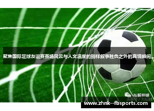 聚焦国际足球友谊赛赛场风云与人文温度的别样叙事胜负之外的真情瞬间 聚焦国际足球友谊赛赛场风云与人文温度的别样叙事胜负之外的真情瞬间